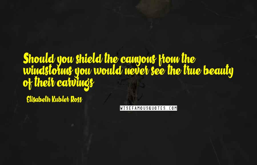 Elisabeth Kubler-Ross Quotes: Should you shield the canyons from the windstorms you would never see the true beauty of their carvings.