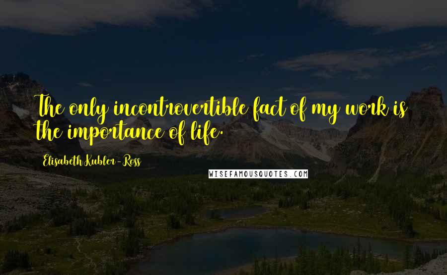 Elisabeth Kubler-Ross Quotes: The only incontrovertible fact of my work is the importance of life.