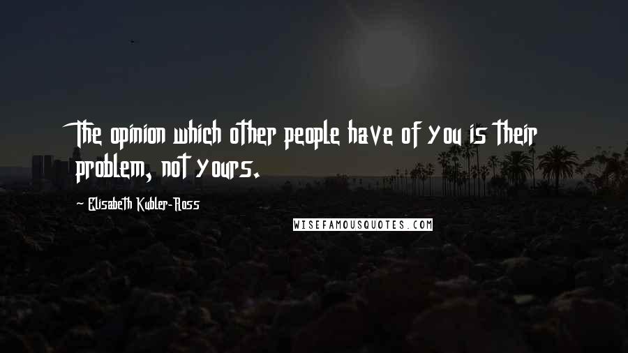 Elisabeth Kubler-Ross Quotes: The opinion which other people have of you is their problem, not yours.