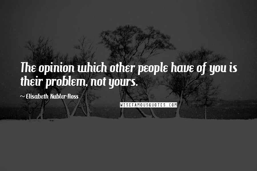 Elisabeth Kubler-Ross Quotes: The opinion which other people have of you is their problem, not yours.