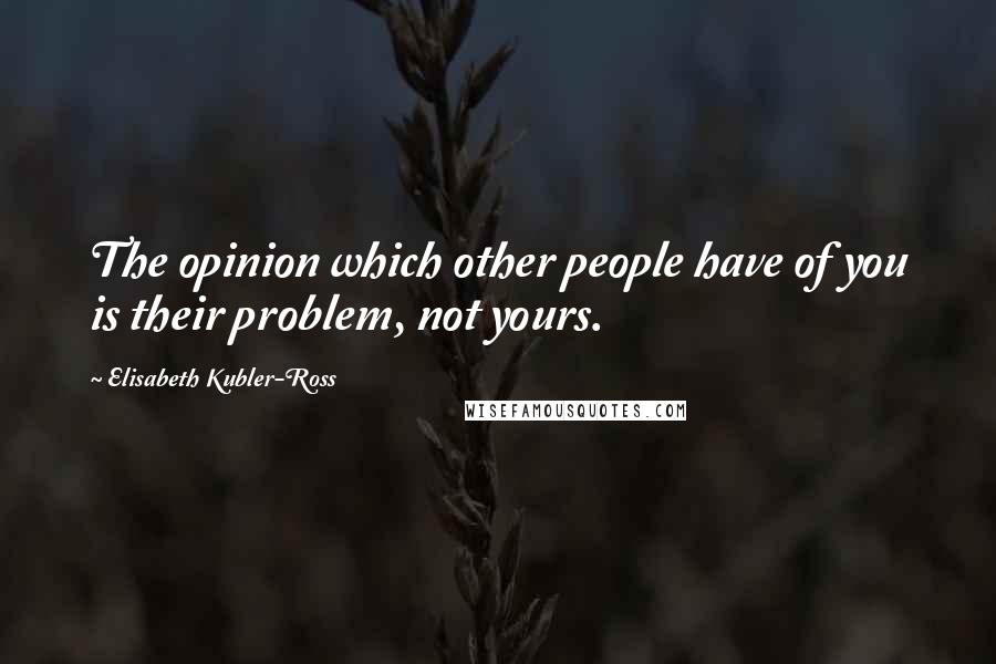 Elisabeth Kubler-Ross Quotes: The opinion which other people have of you is their problem, not yours.