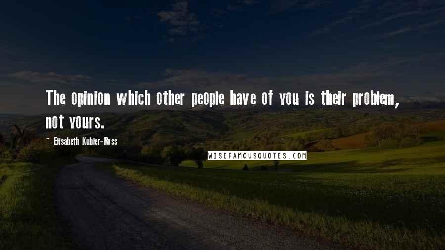 Elisabeth Kubler-Ross Quotes: The opinion which other people have of you is their problem, not yours.