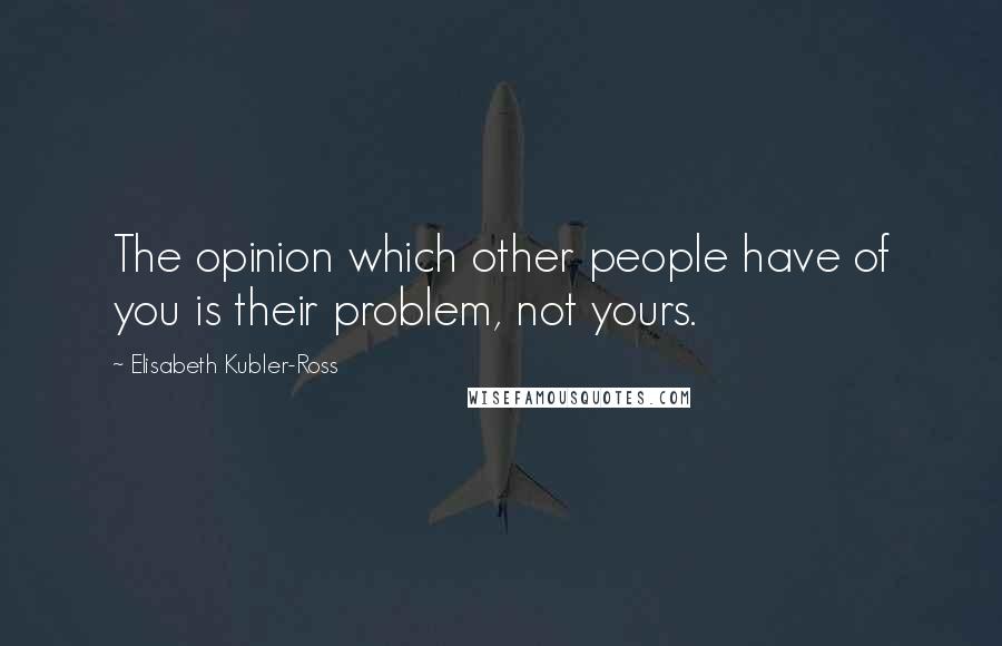 Elisabeth Kubler-Ross Quotes: The opinion which other people have of you is their problem, not yours.