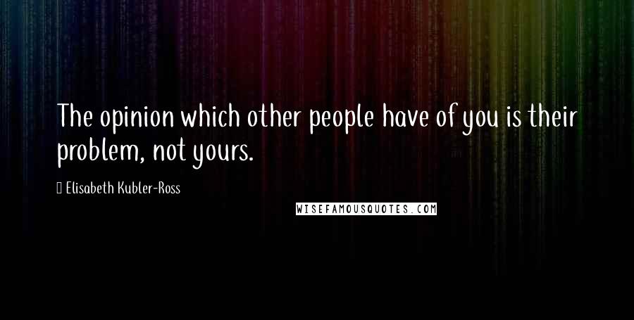 Elisabeth Kubler-Ross Quotes: The opinion which other people have of you is their problem, not yours.