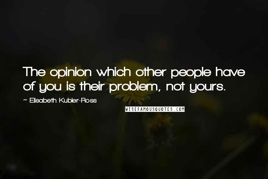 Elisabeth Kubler-Ross Quotes: The opinion which other people have of you is their problem, not yours.