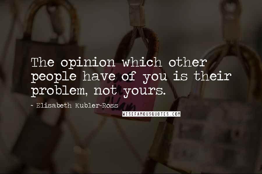 Elisabeth Kubler-Ross Quotes: The opinion which other people have of you is their problem, not yours.