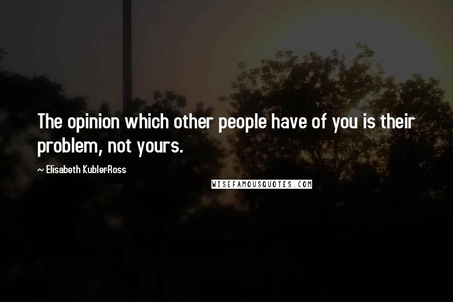 Elisabeth Kubler-Ross Quotes: The opinion which other people have of you is their problem, not yours.