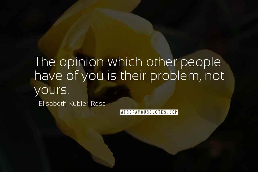 Elisabeth Kubler-Ross Quotes: The opinion which other people have of you is their problem, not yours.