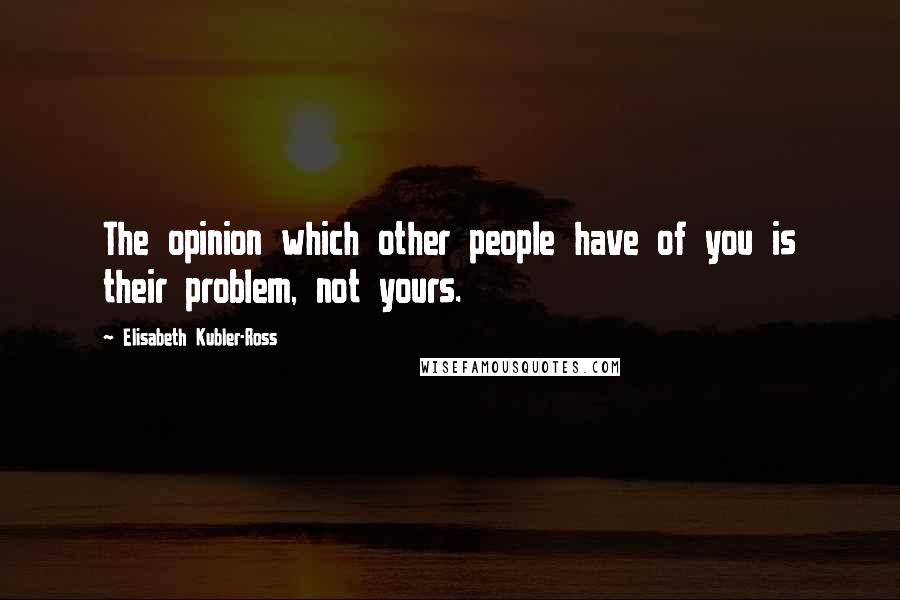 Elisabeth Kubler-Ross Quotes: The opinion which other people have of you is their problem, not yours.