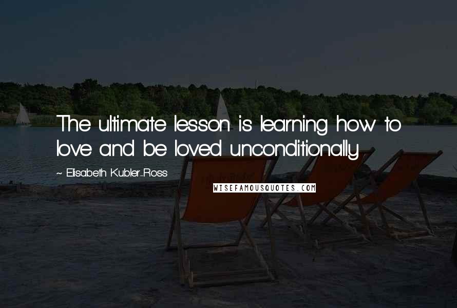 Elisabeth Kubler-Ross Quotes: The ultimate lesson is learning how to love and be loved unconditionally