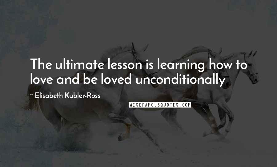 Elisabeth Kubler-Ross Quotes: The ultimate lesson is learning how to love and be loved unconditionally