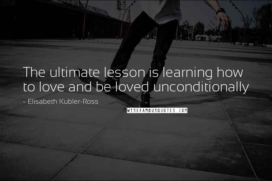 Elisabeth Kubler-Ross Quotes: The ultimate lesson is learning how to love and be loved unconditionally