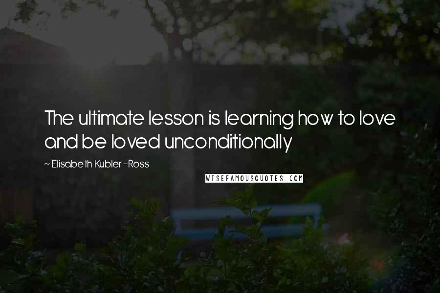 Elisabeth Kubler-Ross Quotes: The ultimate lesson is learning how to love and be loved unconditionally