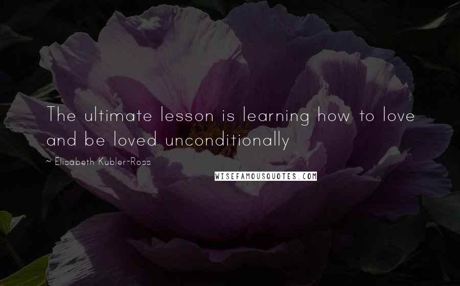 Elisabeth Kubler-Ross Quotes: The ultimate lesson is learning how to love and be loved unconditionally