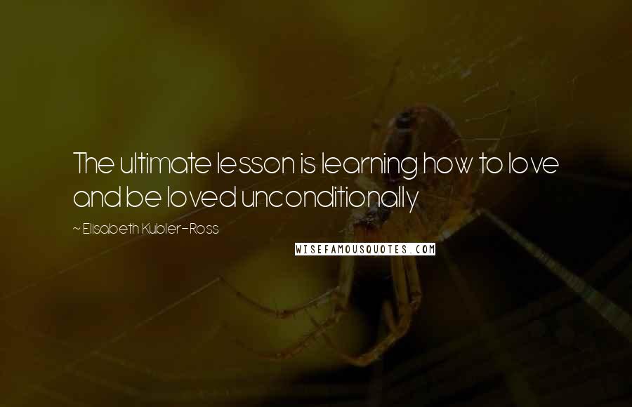 Elisabeth Kubler-Ross Quotes: The ultimate lesson is learning how to love and be loved unconditionally