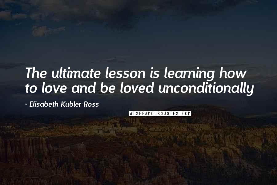 Elisabeth Kubler-Ross Quotes: The ultimate lesson is learning how to love and be loved unconditionally