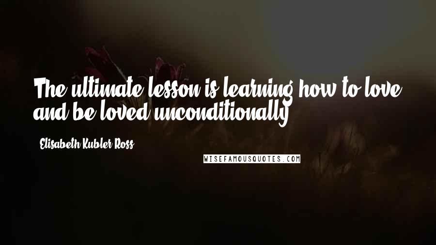 Elisabeth Kubler-Ross Quotes: The ultimate lesson is learning how to love and be loved unconditionally