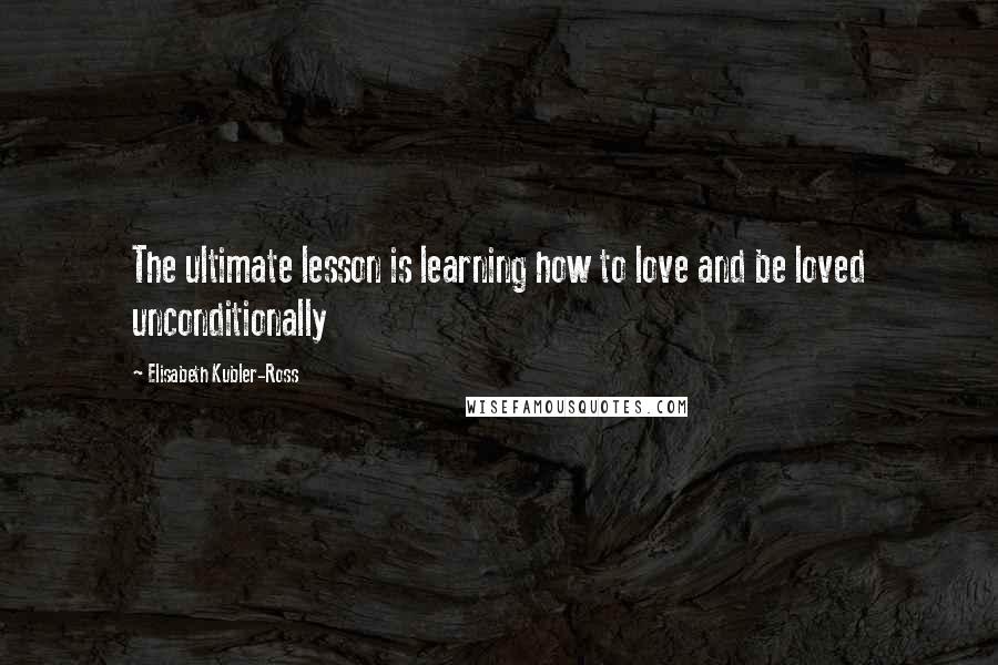 Elisabeth Kubler-Ross Quotes: The ultimate lesson is learning how to love and be loved unconditionally