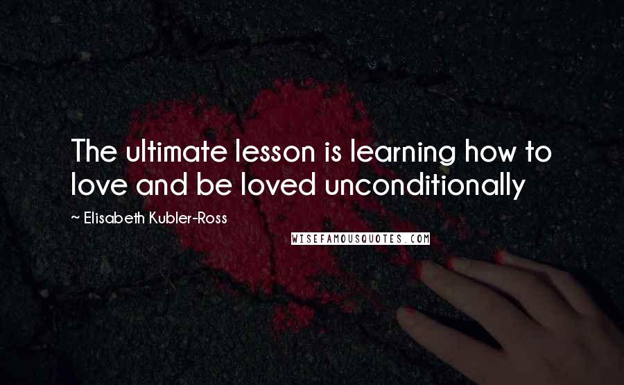 Elisabeth Kubler-Ross Quotes: The ultimate lesson is learning how to love and be loved unconditionally