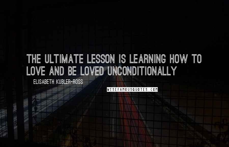 Elisabeth Kubler-Ross Quotes: The ultimate lesson is learning how to love and be loved unconditionally