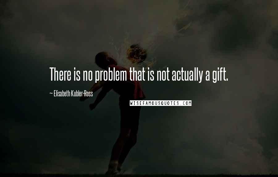 Elisabeth Kubler-Ross Quotes: There is no problem that is not actually a gift.