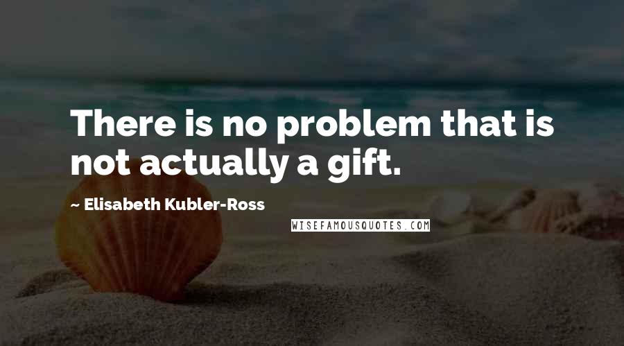 Elisabeth Kubler-Ross Quotes: There is no problem that is not actually a gift.