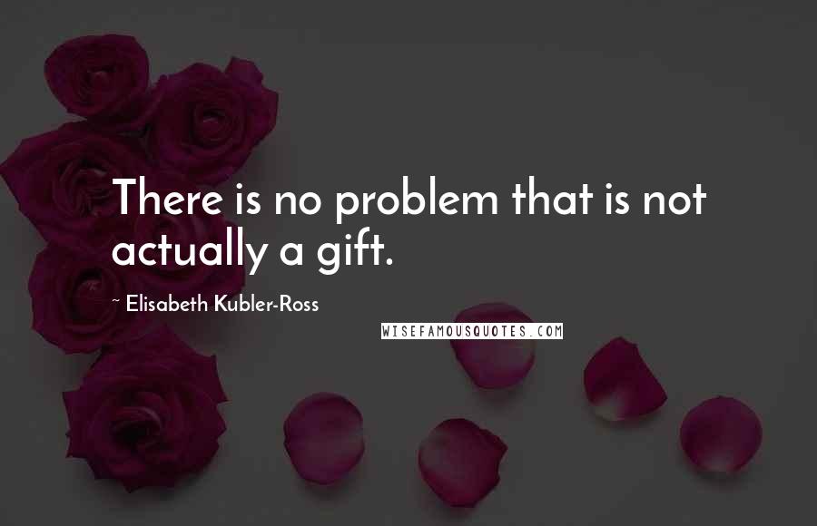 Elisabeth Kubler-Ross Quotes: There is no problem that is not actually a gift.