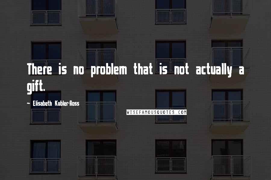 Elisabeth Kubler-Ross Quotes: There is no problem that is not actually a gift.