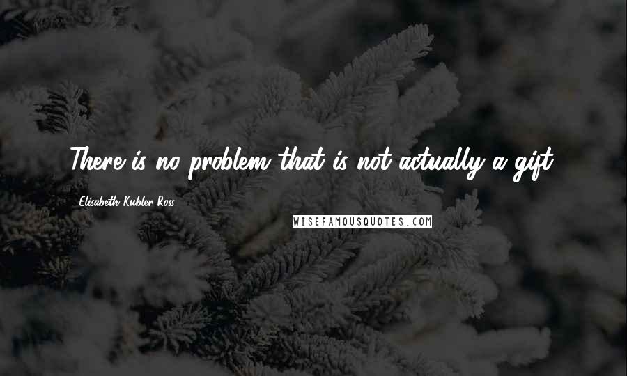 Elisabeth Kubler-Ross Quotes: There is no problem that is not actually a gift.