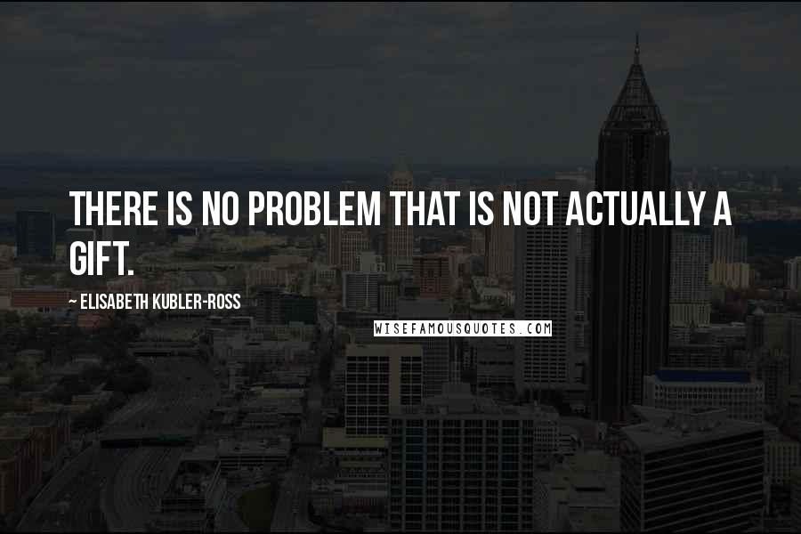 Elisabeth Kubler-Ross Quotes: There is no problem that is not actually a gift.