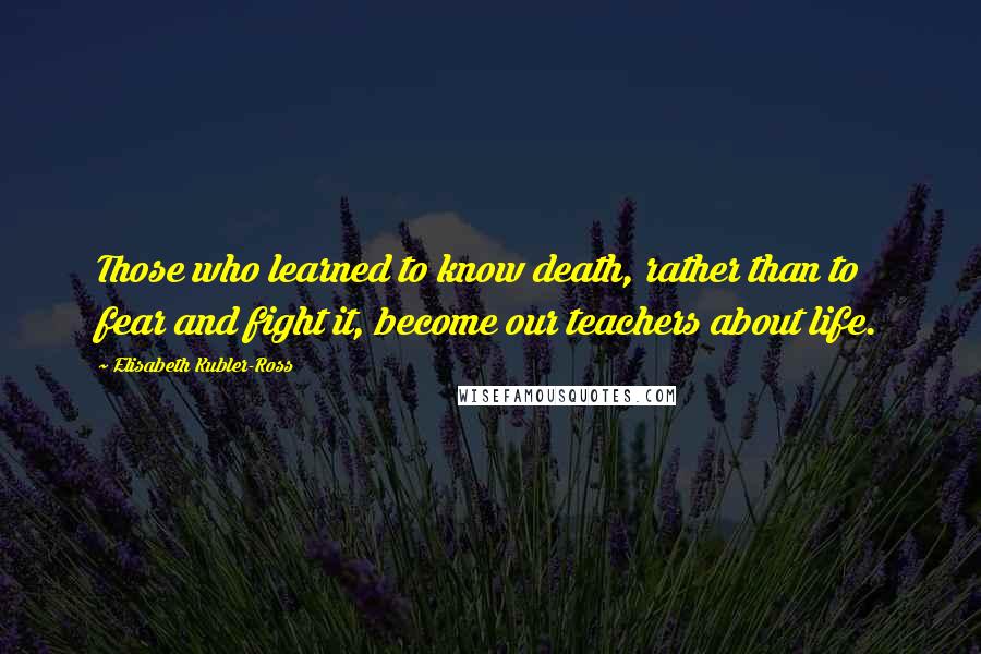 Elisabeth Kubler-Ross Quotes: Those who learned to know death, rather than to fear and fight it, become our teachers about life.