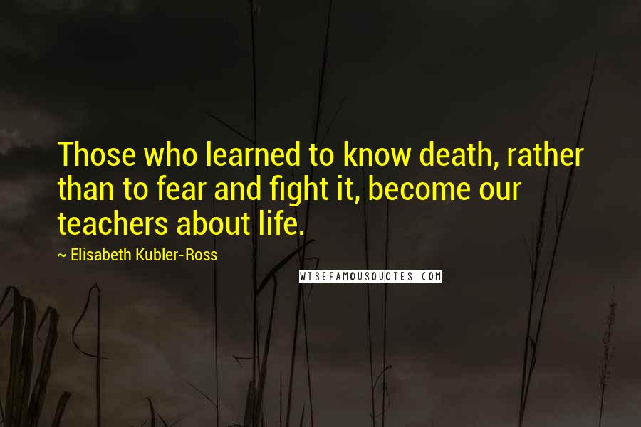 Elisabeth Kubler-Ross Quotes: Those who learned to know death, rather than to fear and fight it, become our teachers about life.