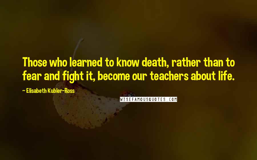 Elisabeth Kubler-Ross Quotes: Those who learned to know death, rather than to fear and fight it, become our teachers about life.