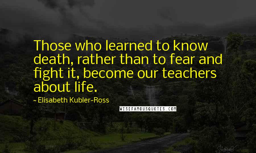 Elisabeth Kubler-Ross Quotes: Those who learned to know death, rather than to fear and fight it, become our teachers about life.