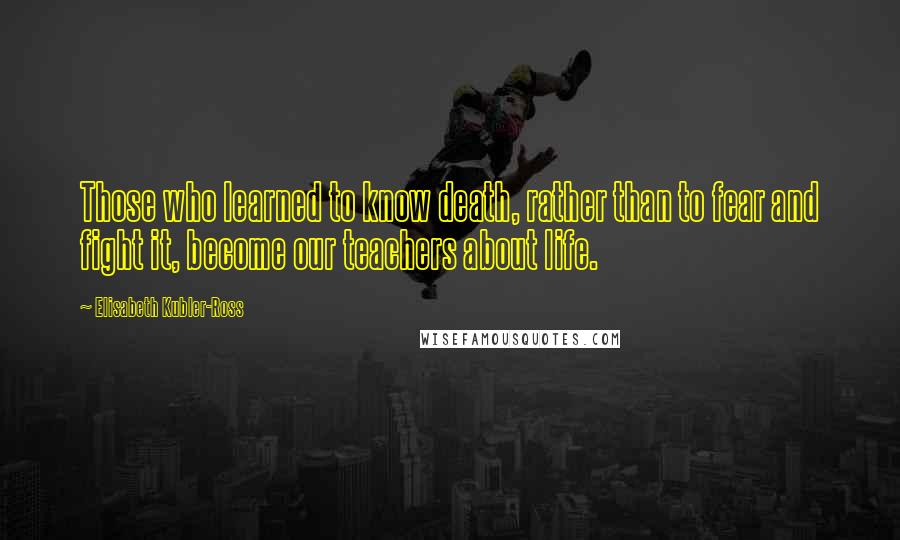 Elisabeth Kubler-Ross Quotes: Those who learned to know death, rather than to fear and fight it, become our teachers about life.