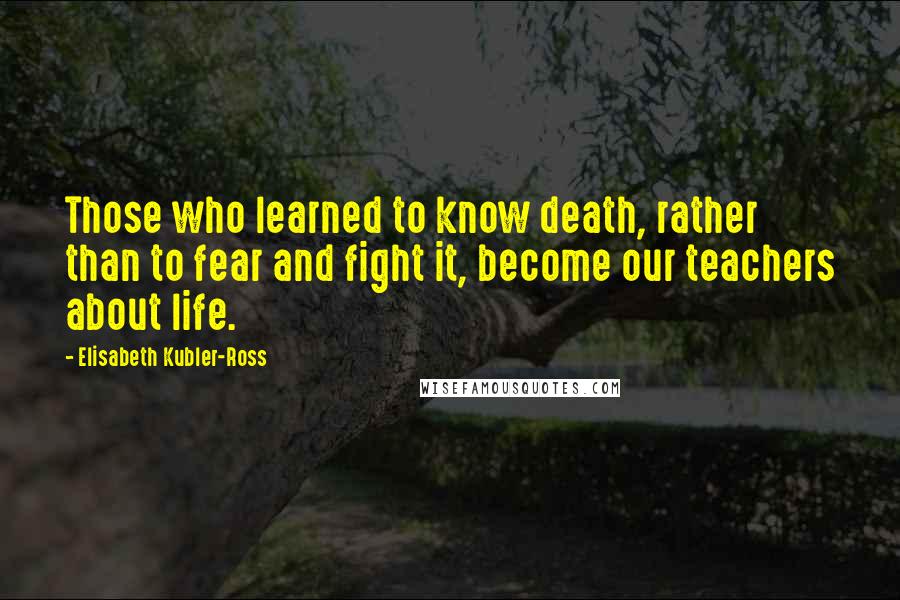 Elisabeth Kubler-Ross Quotes: Those who learned to know death, rather than to fear and fight it, become our teachers about life.