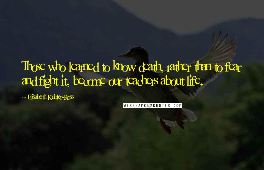 Elisabeth Kubler-Ross Quotes: Those who learned to know death, rather than to fear and fight it, become our teachers about life.