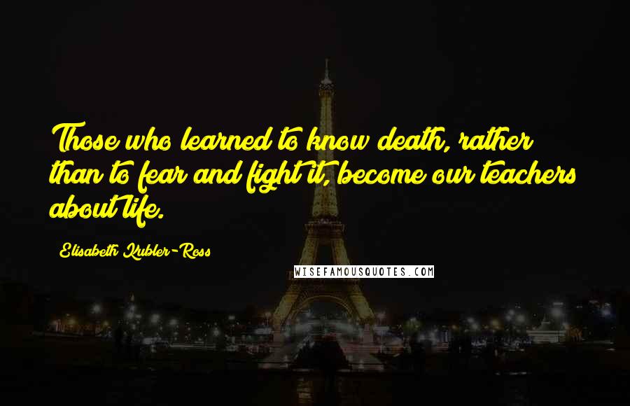 Elisabeth Kubler-Ross Quotes: Those who learned to know death, rather than to fear and fight it, become our teachers about life.