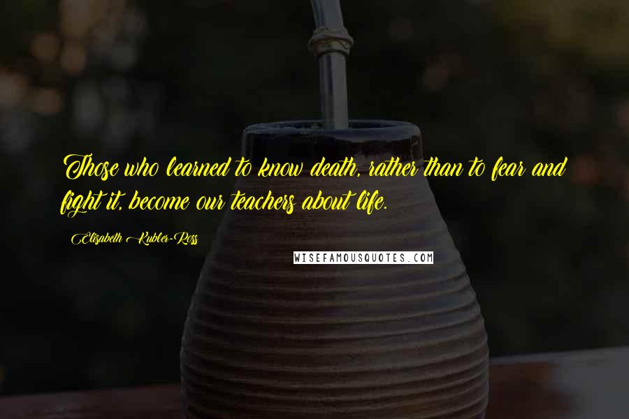 Elisabeth Kubler-Ross Quotes: Those who learned to know death, rather than to fear and fight it, become our teachers about life.