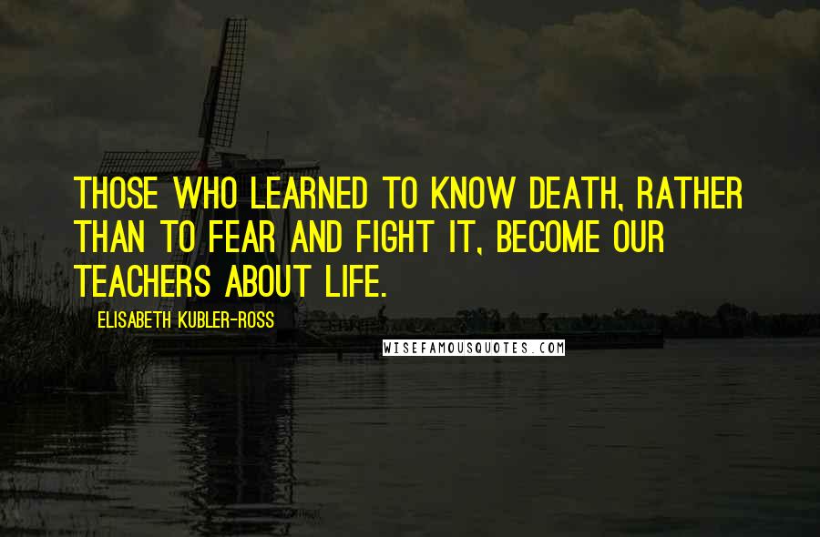 Elisabeth Kubler-Ross Quotes: Those who learned to know death, rather than to fear and fight it, become our teachers about life.