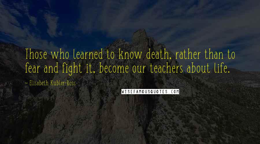 Elisabeth Kubler-Ross Quotes: Those who learned to know death, rather than to fear and fight it, become our teachers about life.