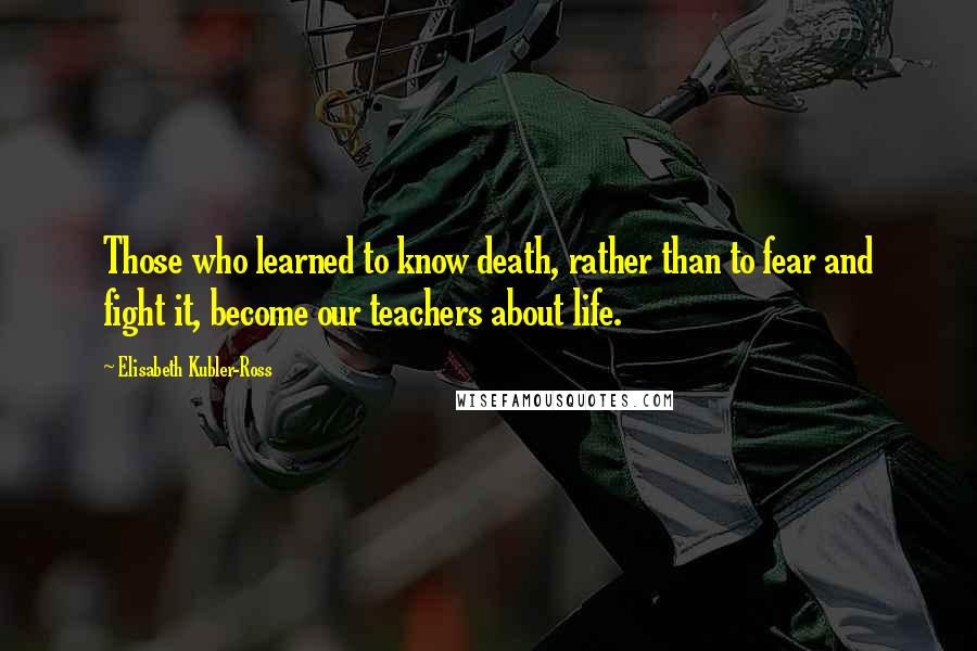 Elisabeth Kubler-Ross Quotes: Those who learned to know death, rather than to fear and fight it, become our teachers about life.