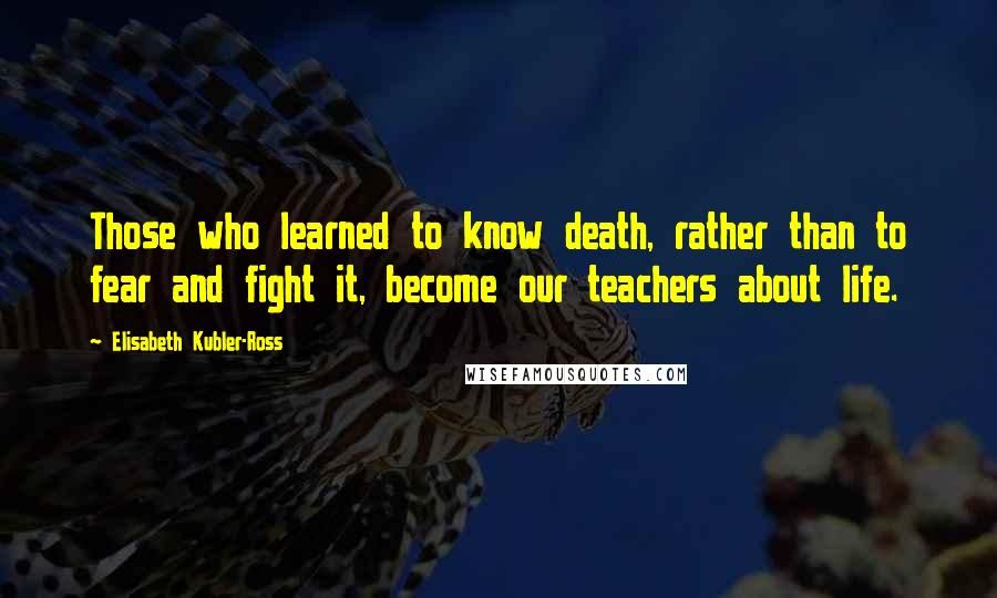 Elisabeth Kubler-Ross Quotes: Those who learned to know death, rather than to fear and fight it, become our teachers about life.