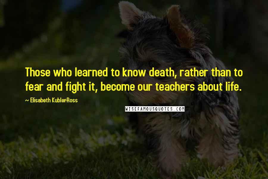 Elisabeth Kubler-Ross Quotes: Those who learned to know death, rather than to fear and fight it, become our teachers about life.