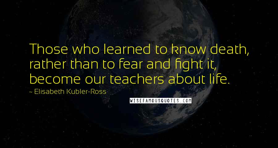 Elisabeth Kubler-Ross Quotes: Those who learned to know death, rather than to fear and fight it, become our teachers about life.