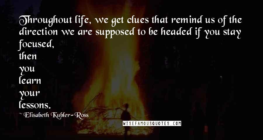 Elisabeth Kubler-Ross Quotes: Throughout life, we get clues that remind us of the direction we are supposed to be headed if you stay focused, then you learn your lessons.