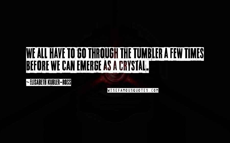 Elisabeth Kubler-Ross Quotes: We all have to go through the tumbler a few times before we can emerge as a crystal.