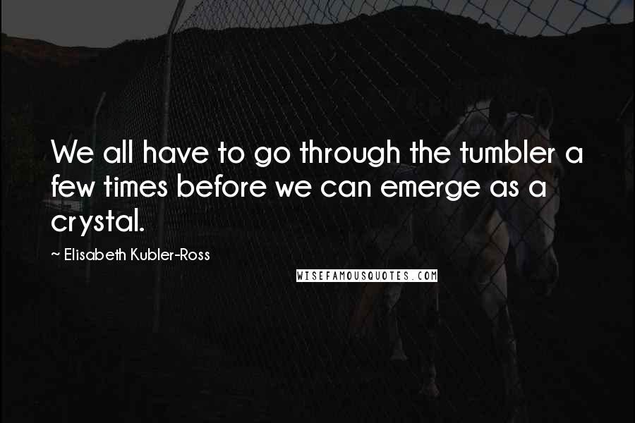 Elisabeth Kubler-Ross Quotes: We all have to go through the tumbler a few times before we can emerge as a crystal.