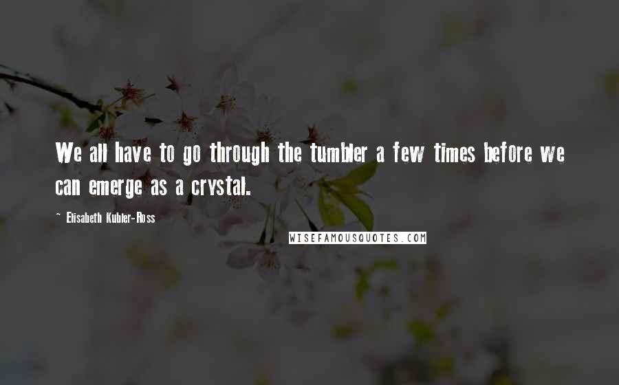 Elisabeth Kubler-Ross Quotes: We all have to go through the tumbler a few times before we can emerge as a crystal.