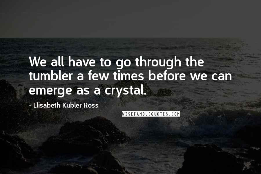 Elisabeth Kubler-Ross Quotes: We all have to go through the tumbler a few times before we can emerge as a crystal.